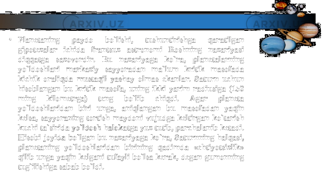 • Planetaning paydo bo`lishi, tushuntirishga qaratilgan Planetaning paydo bo`lishi, tushuntirishga qaratilgan gipotezalar ichida frantsuz astronomi Roshning nazariyasi gipotezalar ichida frantsuz astronomi Roshning nazariyasi diqqatga sazovordir. Bu nazariyaga ko`ra, planetalarning diqqatga sazovordir. Bu nazariyaga ko`ra, planetalarning yo`ldoshlari markaziy sayyoradan ma`lum kritik masofada yo`ldoshlari markaziy sayyoradan ma`lum kritik masofada kichik oraliqda mustaqil yashay olmas ekanlar. Saturn uchun kichik oraliqda mustaqil yashay olmas ekanlar. Saturn uchun hisoblangan bu kritik masofa, uning ikki yarim radiusiga (150 hisoblangan bu kritik masofa, uning ikki yarim radiusiga (150 ming kilometrga) teng bo`lib chiqdi. Agar planeta ming kilometrga) teng bo`lib chiqdi. Agar planeta yo`ldoshlaridan biri unga, aniqlangan bu masofadan yaqin yo`ldoshlaridan biri unga, aniqlangan bu masofadan yaqin kelsa, sayyoraning tortish maydoni vujudga keltirgan ko`tarish kelsa, sayyoraning tortish maydoni vujudga keltirgan ko`tarish kuchi ta`sirida yo`ldosh halokatga yuz tutib, parchalanib ketadi. kuchi ta`sirida yo`ldosh halokatga yuz tutib, parchalanib ketadi. Hisobi joyida bo`lgan bu nazariyaga ko`ra, Saturnning halqasi, Hisobi joyida bo`lgan bu nazariyaga ko`ra, Saturnning halqasi, planetaning yo`ldoshlaridan birining qadimda «ehtiyotsizlik» planetaning yo`ldoshlaridan birining qadimda «ehtiyotsizlik» qilib unga yaqin kelgani tufayli bo`lsa kerak, degan gumonning qilib unga yaqin kelgani tufayli bo`lsa kerak, degan gumonning tug`ilishiga sabab bo`ldi.tug`ilishiga sabab bo`ldi. 