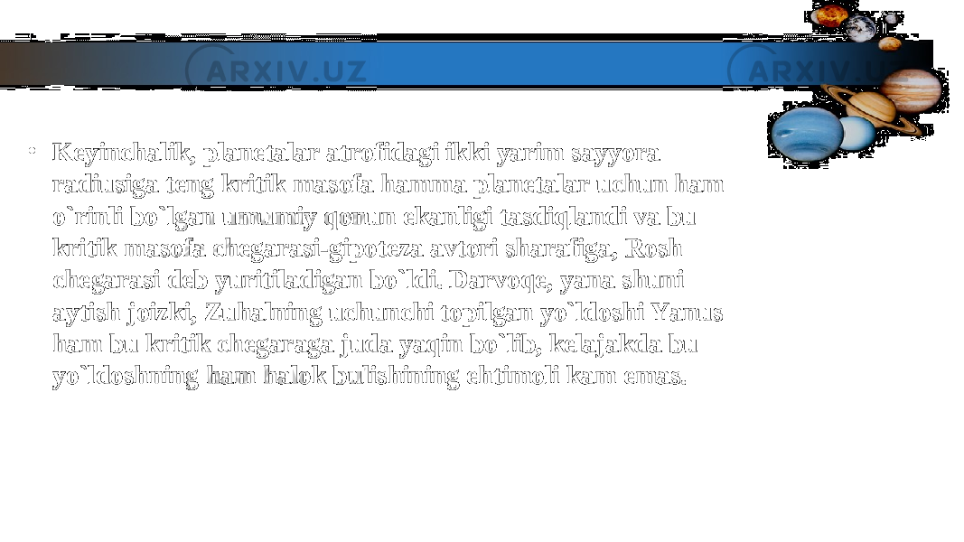 • Keyinchalik, planetalar atrofidagi ikki yarim sayyora Keyinchalik, planetalar atrofidagi ikki yarim sayyora radiusiga teng kritik masofa hamma planetalar uchun ham radiusiga teng kritik masofa hamma planetalar uchun ham o`rinli bo`lgan umumiy qonun ekanligi tasdiqlandi va bu o`rinli bo`lgan umumiy qonun ekanligi tasdiqlandi va bu kritik masofa chegarasi-gipoteza avtori sharafiga, Rosh kritik masofa chegarasi-gipoteza avtori sharafiga, Rosh chegarasi deb yuritiladigan bo`ldi. Darvoqe, yana shuni chegarasi deb yuritiladigan bo`ldi. Darvoqe, yana shuni aytish joizki, Zuhalning uchunchi topilgan yo`ldoshi Yanus aytish joizki, Zuhalning uchunchi topilgan yo`ldoshi Yanus ham bu kritik chegaraga juda yaqin bo`lib, kelajakda bu ham bu kritik chegaraga juda yaqin bo`lib, kelajakda bu yo`ldoshning ham halok bulishining ehtimoli kam emas.yo`ldoshning ham halok bulishining ehtimoli kam emas. 