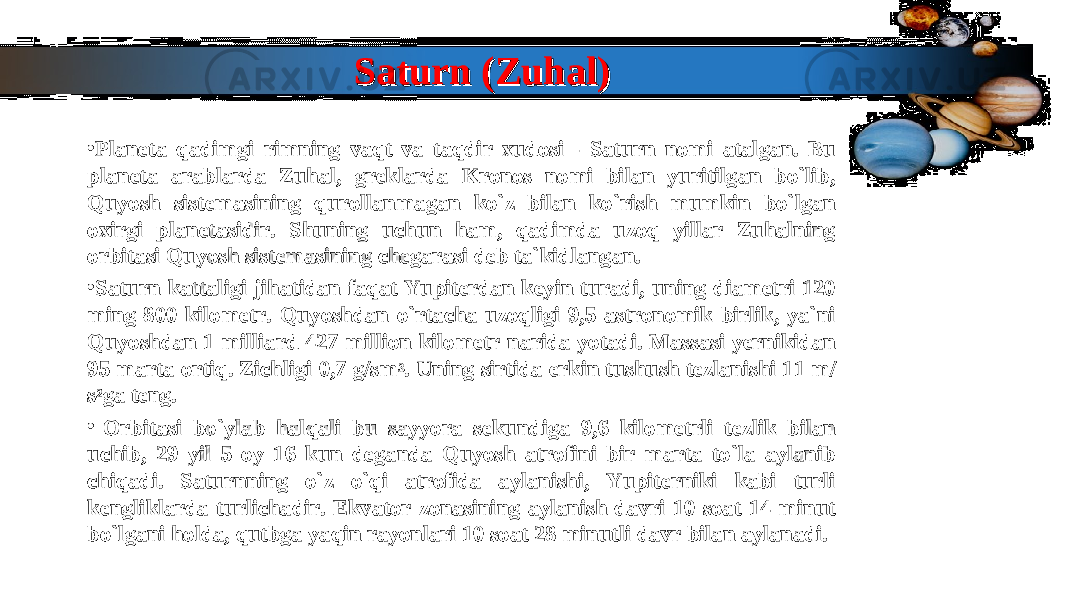 Saturn (Zuhal)Saturn (Zuhal) • Planeta qadimgi rimning vaqt va taqdir xudosi - Saturn nomi atalgan. Bu Planeta qadimgi rimning vaqt va taqdir xudosi - Saturn nomi atalgan. Bu planeta arablarda Zuhal, greklarda Kronos nomi bilan yuritilgan bo`lib, planeta arablarda Zuhal, greklarda Kronos nomi bilan yuritilgan bo`lib, Quyosh sistemasining qurollanmagan ko`z bilan ko`rish mumkin bo`lgan Quyosh sistemasining qurollanmagan ko`z bilan ko`rish mumkin bo`lgan oxirgi planetasidir. Shuning uchun ham, qadimda uzoq yillar Zuhalning oxirgi planetasidir. Shuning uchun ham, qadimda uzoq yillar Zuhalning orbitasi Quyosh sistemasining chegarasi deb ta`kidlangan.orbitasi Quyosh sistemasining chegarasi deb ta`kidlangan. • Saturn kattaligi jihatidan faqat Yupiterdan keyin turadi, uning diametri 120 Saturn kattaligi jihatidan faqat Yupiterdan keyin turadi, uning diametri 120 ming 800 kilometr. Quyoshdan o`rtacha uzoqligi 9,5 astronomik birlik, ya`ni ming 800 kilometr. Quyoshdan o`rtacha uzoqligi 9,5 astronomik birlik, ya`ni Quyoshdan 1 milliard 427 million kilometr narida yotadi. Massasi yernikidan Quyoshdan 1 milliard 427 million kilometr narida yotadi. Massasi yernikidan 95 marta ortiq. Zichligi 0,7 g/sm95 marta ortiq. Zichligi 0,7 g/sm 33 . Uning sirtida erkin tushush tezlanishi 11 m/. Uning sirtida erkin tushush tezlanishi 11 m/ ss 22 ga teng.ga teng. • Orbitasi bo`ylab halqali bu sayyora sekundiga 9,6 kilometrli tezlik bilan Orbitasi bo`ylab halqali bu sayyora sekundiga 9,6 kilometrli tezlik bilan uchib, 29 yil 5 oy 16 kun deganda Quyosh atrofini bir marta to`la aylanib uchib, 29 yil 5 oy 16 kun deganda Quyosh atrofini bir marta to`la aylanib chiqadi. Saturnning o`z o`qi atrofida aylanishi, Yupiterniki kabi turli chiqadi. Saturnning o`z o`qi atrofida aylanishi, Yupiterniki kabi turli kengliklarda turlichadir. Ekvator zonasining aylanish davri 10 soat 14 minut kengliklarda turlichadir. Ekvator zonasining aylanish davri 10 soat 14 minut bo`lgani holda, qutbga yaqin rayonlari 10 soat 28 minutli davr bilan aylanadi.bo`lgani holda, qutbga yaqin rayonlari 10 soat 28 minutli davr bilan aylanadi. 