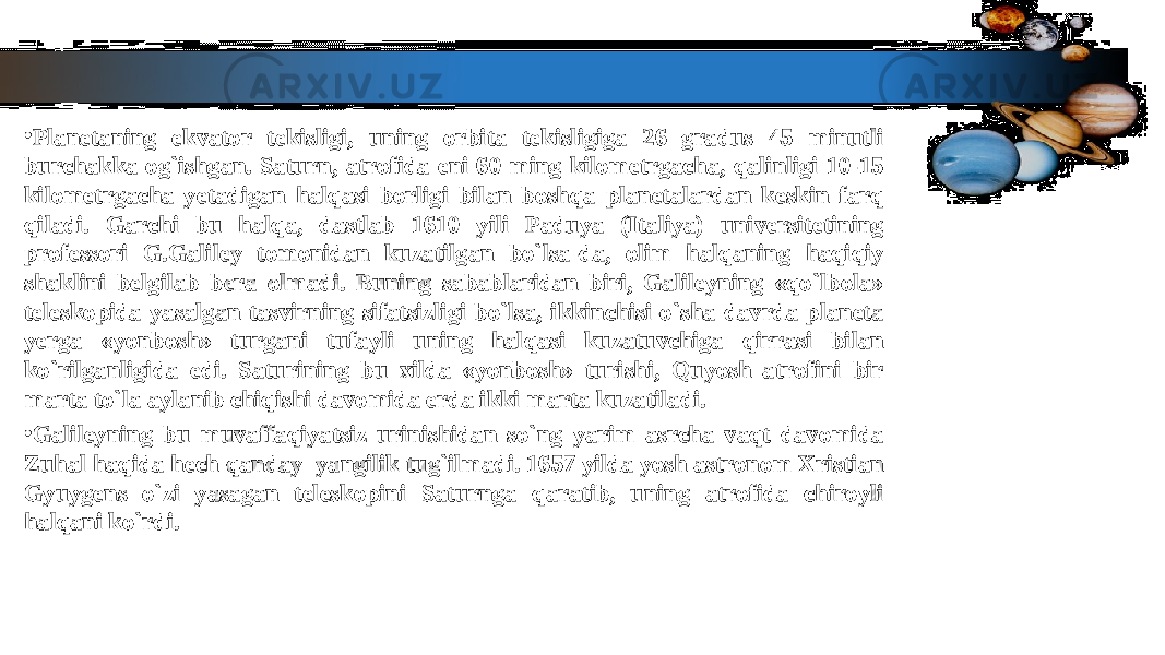 • Planetaning ekvator tekisligi, uning orbita tekisligiga 26 gradus 45 minutli Planetaning ekvator tekisligi, uning orbita tekisligiga 26 gradus 45 minutli burchakka og`ishgan. Saturn, atrofida eni 60 ming kilometrgacha, qalinligi 10-15 burchakka og`ishgan. Saturn, atrofida eni 60 ming kilometrgacha, qalinligi 10-15 kilometrgacha yetadigan halqasi borligi bilan boshqa planetalardan keskin farq kilometrgacha yetadigan halqasi borligi bilan boshqa planetalardan keskin farq qiladi. Garchi bu halqa, dastlab 1610 yili Paduya (Italiya) universitetining qiladi. Garchi bu halqa, dastlab 1610 yili Paduya (Italiya) universitetining professori G.Galiley tomonidan kuzatilgan bo`lsa-da, olim halqaning haqiqiy professori G.Galiley tomonidan kuzatilgan bo`lsa-da, olim halqaning haqiqiy shaklini belgilab bera olmadi. Buning sabablaridan biri, Galileyning «qo`lbola» shaklini belgilab bera olmadi. Buning sabablaridan biri, Galileyning «qo`lbola» teleskopida yasalgan tasvirning sifatsizligi bo`lsa, ikkinchisi-o`sha davrda planeta teleskopida yasalgan tasvirning sifatsizligi bo`lsa, ikkinchisi-o`sha davrda planeta yerga «yonbosh» turgani tufayli uning halqasi kuzatuvchiga qirrasi bilan yerga «yonbosh» turgani tufayli uning halqasi kuzatuvchiga qirrasi bilan ko`rilganligida edi. Saturining bu xilda «yonbosh» turishi, Quyosh atrofini bir ko`rilganligida edi. Saturining bu xilda «yonbosh» turishi, Quyosh atrofini bir marta to`la aylanib chiqishi davomida erda ikki marta kuzatiladi. marta to`la aylanib chiqishi davomida erda ikki marta kuzatiladi. • Galileyning bu muvaffaqiyatsiz urinishidan so`ng yarim asrcha vaqt davomida Galileyning bu muvaffaqiyatsiz urinishidan so`ng yarim asrcha vaqt davomida Zuhal haqida hech qanday yangilik tug`ilmadi. 1657 yilda yosh astronom Xristian Zuhal haqida hech qanday yangilik tug`ilmadi. 1657 yilda yosh astronom Xristian Gyuygens o`zi yasagan teleskopini Saturnga qaratib, uning atrofida chiroyli Gyuygens o`zi yasagan teleskopini Saturnga qaratib, uning atrofida chiroyli halqani ko`rdi.halqani ko`rdi. 