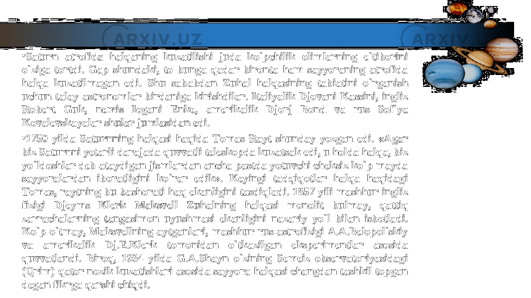 • Saturn atrofida halqaning kuzatilishi juda ko`pchilik olimlarning e`tiborini Saturn atrofida halqaning kuzatilishi juda ko`pchilik olimlarning e`tiborini o`ziga tortdi. Gap shundaki, to bunga qadar bironta ham sayyoraning atrofida o`ziga tortdi. Gap shundaki, to bunga qadar bironta ham sayyoraning atrofida halqa kuzatilmagan edi. Shu sababdan Zuhal halqasining tabiatini o`rganish halqa kuzatilmagan edi. Shu sababdan Zuhal halqasining tabiatini o`rganish uchun talay astronomlar birdaniga kirishdilar. Italiyalik Djovani Kassini, ingliz uchun talay astronomlar birdaniga kirishdilar. Italiyalik Djovani Kassini, ingliz Robert Guk, nemis Iogani Enke, amerikalik Djorj Bond va rus Sof`ya Robert Guk, nemis Iogani Enke, amerikalik Djorj Bond va rus Sof`ya Kovalevskayalar shular jumlasidan edi.Kovalevskayalar shular jumlasidan edi. • 1750 yilda Saturnning halqasi haqida Tomas Rayt shunday yozgan edi. «Agar 1750 yilda Saturnning halqasi haqida Tomas Rayt shunday yozgan edi. «Agar biz Saturnni yetarli darajada quvvatli teleskopda kuzatsak edi, u holda halqa, biz biz Saturnni yetarli darajada quvvatli teleskopda kuzatsak edi, u holda halqa, biz yo`ldoshlar deb ataydigan jismlardan ancha pastda yotuvchi cheksiz ko`p mayda yo`ldoshlar deb ataydigan jismlardan ancha pastda yotuvchi cheksiz ko`p mayda sayyoralardan iboratligini ko`rar edik». Keyingi tadqiqotlar halqa haqidagi sayyoralardan iboratligini ko`rar edik». Keyingi tadqiqotlar halqa haqidagi Tomas, raytning bu bashorati haq ekanligini tasdiqladi. 1857 yili mashhur ingliz Tomas, raytning bu bashorati haq ekanligini tasdiqladi. 1857 yili mashhur ingliz fizigi Djeyms Klerk Maksvell Zuhalning halqasi monolit bulmay, qattiq fizigi Djeyms Klerk Maksvell Zuhalning halqasi monolit bulmay, qattiq zarrachalarning tangasimon uyushmasi ekanligini nazariy yo`l bilan isbotladi. zarrachalarning tangasimon uyushmasi ekanligini nazariy yo`l bilan isbotladi. Ko`p o`tmay, Maksvellning aytganlari, mashhur rus astrofizigi A.A.Belopol`skiy Ko`p o`tmay, Maksvellning aytganlari, mashhur rus astrofizigi A.A.Belopol`skiy va amerikalik Dj.E.Klerk tomonidan o`tkazilgan eksperimentlar asosida va amerikalik Dj.E.Klerk tomonidan o`tkazilgan eksperimentlar asosida quvvatlandi. Biroq, 1934 yilda G.A.Shayn o`zining Semeiz observatoriyasidagi quvvatlandi. Biroq, 1934 yilda G.A.Shayn o`zining Semeiz observatoriyasidagi (Qrim) qator nozik kuzatishlari asosida sayyora halqasi changdan tashkil topgan (Qrim) qator nozik kuzatishlari asosida sayyora halqasi changdan tashkil topgan degan fikrga qarshi chiqdi.degan fikrga qarshi chiqdi. 