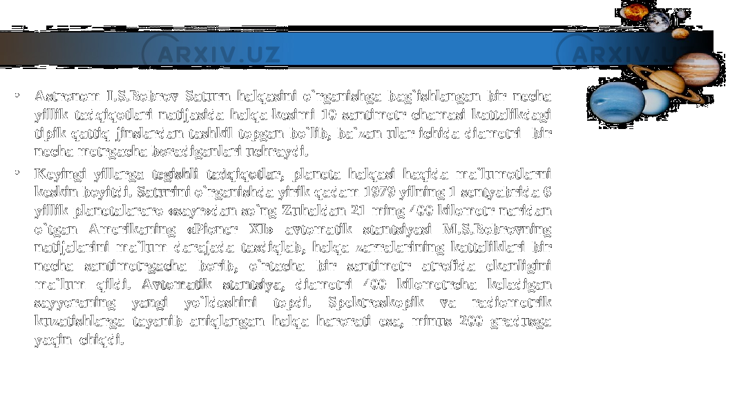 • Astronom I.S.Bobrov Saturn halqasini o`rganishga bag`ishlangan bir necha Astronom I.S.Bobrov Saturn halqasini o`rganishga bag`ishlangan bir necha yillik tadqiqotlari natijasida halqa-kesimi 10 santimetr chamasi kattalikdagi yillik tadqiqotlari natijasida halqa-kesimi 10 santimetr chamasi kattalikdagi tipik qattiq jinslardan tashkil topgan bo`lib, ba`zan ular ichida diametri bir tipik qattiq jinslardan tashkil topgan bo`lib, ba`zan ular ichida diametri bir necha metrgacha boradiganlari uchraydi.necha metrgacha boradiganlari uchraydi. • Keyingi yillarga tegishli tadqiqotlar, planeta halqasi haqida ma`lumotlarni Keyingi yillarga tegishli tadqiqotlar, planeta halqasi haqida ma`lumotlarni keskin boyitdi. Saturini o`rganishda yirik qadam 1979 yilning 1 sentyabrida 6 keskin boyitdi. Saturini o`rganishda yirik qadam 1979 yilning 1 sentyabrida 6 yillik planetalararo «sayr»dan so`ng Zuhaldan 21 ming 400 kilometr naridan yillik planetalararo «sayr»dan so`ng Zuhaldan 21 ming 400 kilometr naridan o`tgan Amerikaning «Pioner XI» avtomatik stantsiyasi M.S.Bobrovning o`tgan Amerikaning «Pioner XI» avtomatik stantsiyasi M.S.Bobrovning natijalarini ma`lum darajada tasdiqlab, halqa zarralarining kattaliklari bir natijalarini ma`lum darajada tasdiqlab, halqa zarralarining kattaliklari bir necha santimetrgacha borib, o`rtacha bir santimetr atrofida ekanligini necha santimetrgacha borib, o`rtacha bir santimetr atrofida ekanligini ma`lum qildi. Avtomatik stantsiya, diametri 400 kilometrcha keladigan ma`lum qildi. Avtomatik stantsiya, diametri 400 kilometrcha keladigan sayyoraning yangi yo`ldoshini topdi. Spektroskopik va radiometrik sayyoraning yangi yo`ldoshini topdi. Spektroskopik va radiometrik kuzatishlarga tayanib aniqlangan halqa harorati esa, minus 200 gradusga kuzatishlarga tayanib aniqlangan halqa harorati esa, minus 200 gradusga yaqin chiqdi.yaqin chiqdi. 