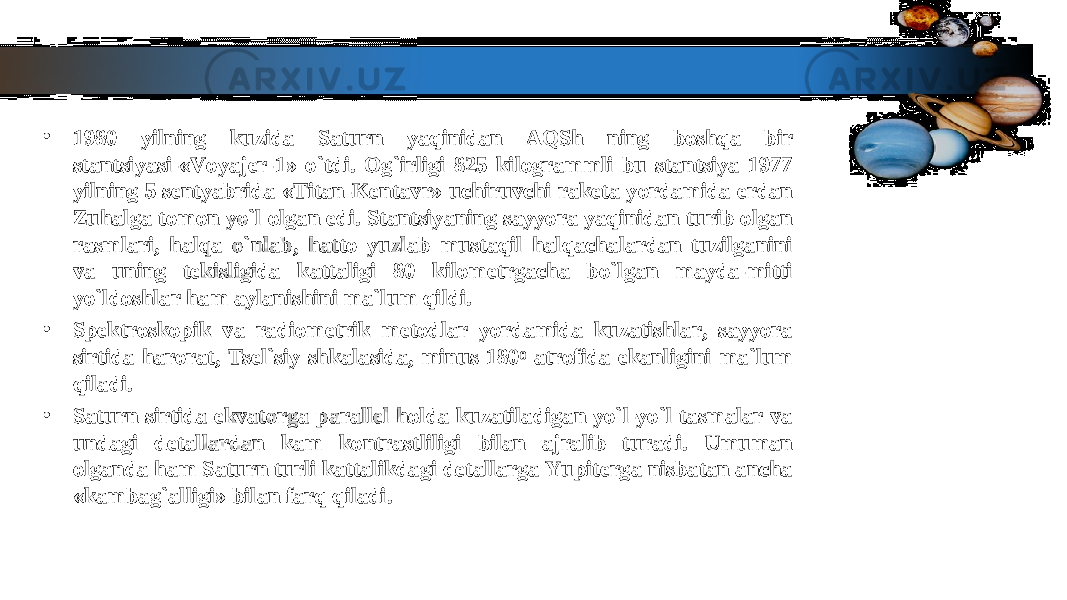 • 1980 yilning kuzida Saturn yaqinidan AQSh ning boshqa bir 1980 yilning kuzida Saturn yaqinidan AQSh ning boshqa bir stantsiyasi-«Voyajer-1» o`tdi. Og`irligi 825 kilogrammli bu stantsiya 1977 stantsiyasi-«Voyajer-1» o`tdi. Og`irligi 825 kilogrammli bu stantsiya 1977 yilning 5 sentyabrida «Titan-Kentavr» uchiruvchi raketa yordamida erdan yilning 5 sentyabrida «Titan-Kentavr» uchiruvchi raketa yordamida erdan Zuhalga tomon yo`l olgan edi. Stantsiyaning sayyora yaqinidan turib olgan Zuhalga tomon yo`l olgan edi. Stantsiyaning sayyora yaqinidan turib olgan rasmlari, halqa o`nlab, hatto yuzlab mustaqil halqachalardan tuzilganini rasmlari, halqa o`nlab, hatto yuzlab mustaqil halqachalardan tuzilganini va uning tekisligida kattaligi 80 kilometrgacha bo`lgan mayda-mitti va uning tekisligida kattaligi 80 kilometrgacha bo`lgan mayda-mitti yo`ldoshlar ham aylanishini ma`lum qildi.yo`ldoshlar ham aylanishini ma`lum qildi. • Spektroskopik va radiometrik metodlar yordamida kuzatishlar, sayyora Spektroskopik va radiometrik metodlar yordamida kuzatishlar, sayyora sirtida harorat, Tsel`siy shkalasida, minus 180sirtida harorat, Tsel`siy shkalasida, minus 180 00 atrofida ekanligini ma`lum atrofida ekanligini ma`lum qiladi.qiladi. • Saturn sirtida ekvatorga parallel holda kuzatiladigan yo`l-yo`l tasmalar va Saturn sirtida ekvatorga parallel holda kuzatiladigan yo`l-yo`l tasmalar va undagi detallardan kam kontrastliligi bilan ajralib turadi. Umuman undagi detallardan kam kontrastliligi bilan ajralib turadi. Umuman olganda ham Saturn turli kattalikdagi detallarga Yupiterga nisbatan ancha olganda ham Saturn turli kattalikdagi detallarga Yupiterga nisbatan ancha «kambag`alligi» bilan farq qiladi.«kambag`alligi» bilan farq qiladi. 