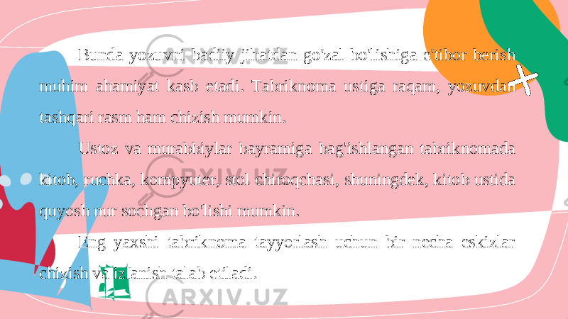 Bunda yozuvni badiiy jihatdan go &#39; zal bo &#39; lishiga e &#39; tibor berish muhim ahamiyat kasb etadi . Tabriknoma ustiga raqam , yozuvdan tashqari rasm ham chizish mumkin . Ustoz va murabbiylar bayramiga bag &#39; ishlangan tabriknomada kitob , ruchka , kompyuter , stol chiroqchasi , shuningdek , kitob ustida quyosh nur sochgan bo &#39; lishi mumkin . Eng yaxshi tabriknoma tayyorlash uchun bir necha eskizlar chizish va izlanish talab etiladi. 