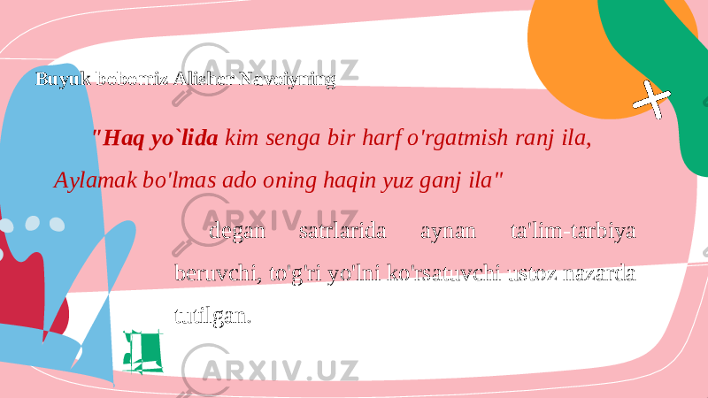 Buyuk bobomiz Alisher Navoiyning &#34;Haq yo`lida kim senga bir harf o&#39;rgatmish ranj ila, Aylamak bo&#39;lmas ado oning haqin yuz ganj ila&#34; degan satrlarida aynan ta&#39;lim-tarbiya beruvchi, to&#39;g&#39;ri yo&#39;lni ko&#39;rsatuvchi ustoz nazarda tutilgan. 