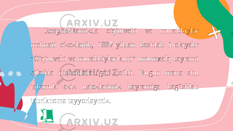 Respublikamizda o&#39;qituvchi va murabbiylar mehnati e&#39;zozlanib, 1997-yildan boshlab 1-oktyabr &#34;O&#39;qituvchi va murabbiylar kuni&#34; umumxalq bayrami sifatida nishonlanadigan bo&#39;ldi. Bugun mana shu tabarruk aziz ustozlarimiz bayramiga bag&#39;ishlab tabriknoma tayyorlaymiz. 