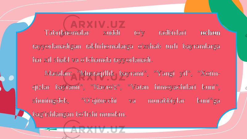 Tabriknomalar xuddi to&#39;y tadbirlari uchun tayyorlanadigan taklirhomalarga o&#39;xshab turli bayramlarga har xil shakl va o&#39;lchamda tayyorlanadi. Masalan: &#34;Mustaqillik bayrami&#34;, &#34;Yangi yil&#34;, &#34;Xotin- qizlar bayrami&#34;, &#34;Navro&#39;z&#34;, &#34;Vatan himoyachilari kuni&#34;, shuningdek, &#34;O`qituvchi va murabbiylar kuni&#34;ga bag&#39;ishlangan bo&#39;lishi mumkin. 