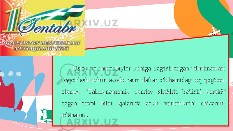 Ustoz va murabbiylar kuniga bag &#39; ishlangan tabriknomani tayyorlash uchun awalo rasm daftar o &#39; lchamidagi oq qog &#39; ozni olamiz . &#34;Tabriknomamiz qanday shaklda bo&#39;lishi kerak?&#34; degan savol bilan qalamda eskiz variantlarini chizamiz, izlanamiz. 