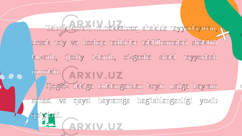 Tabriknomani murakkabroq shaklda tayyorlayman , desak to &#39; y va boshqa tadbirlar taklifhomalari shaklini kuzatib , ijodiy izlanib , o &#39; zgacha shakl tayyorlash mumkin . Qog &#39; oz ikkiga buklangandan keyin ustiga bayram sanasi va qaysi bayramga bag &#39; ishlanganligi yozib qo &#39; yiladi . 