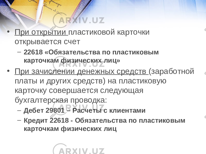 • При открытии пластиковой карточки открывается счет – 22618 «Обязательства по пластиковым карточкам физических лиц» • При зачислении денежных средств (заработной платы и других средств) на пластиковую карточку совершается следующая бухгалтерская проводка: – Дебет 29801 – Расчеты с клиентами – Кредит 22618 - Обязательства по пластиковым карточкам физических лиц 