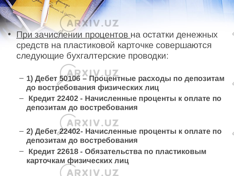 • При зачислении процентов на остатки денежных средств на пластиковой карточке совершаются следующие бухгалтерские проводки: – 1) Дебет 50106 – Процентные расходы по депозитам до востребования физических лиц – Кредит 22402 - Начисленные проценты к оплате по депозитам до востребования   – 2) Дебет 22402- Начисленные проценты к оплате по депозитам до востребования – Кредит 22618 - Обязательства по пластиковым карточкам физических лиц 