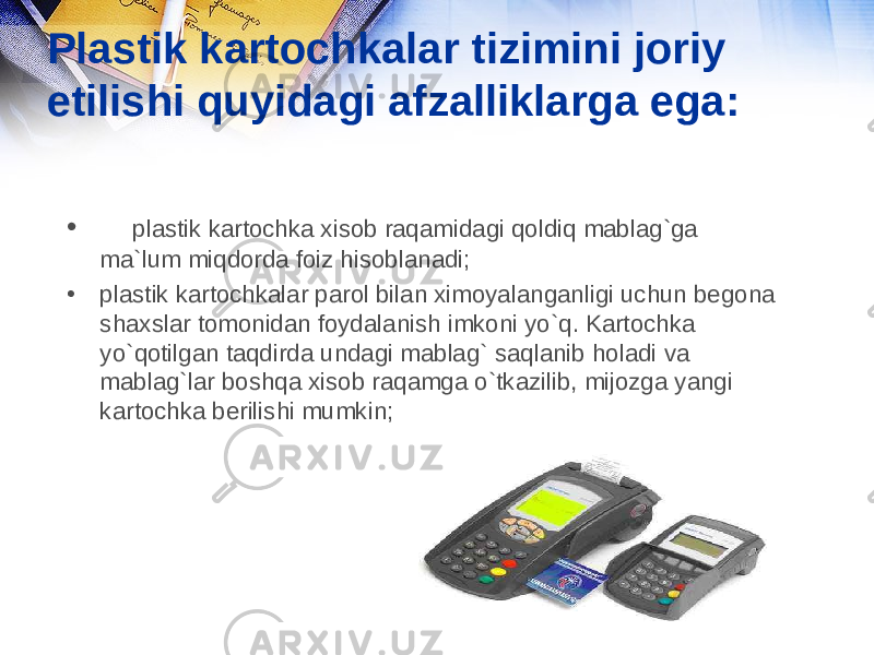 Plastik kartochkalar tizimini joriy etilishi quyidagi afzalliklarga ega: • plastik kartochka xisob raqamidagi qoldiq mablag`ga ma`lum miqdorda foiz hisoblanadi; • plastik kartochkalar parol bilan ximoyalanganligi uchun begona shaxslar tomonidan foydalanish imkoni yo`q. Kartochka yo`qotilgan taqdirda undagi mablag` saqlanib holadi va mablag`lar boshqa xisob raqamga o`tkazilib, mijozga yangi kartochka berilishi mumkin; 