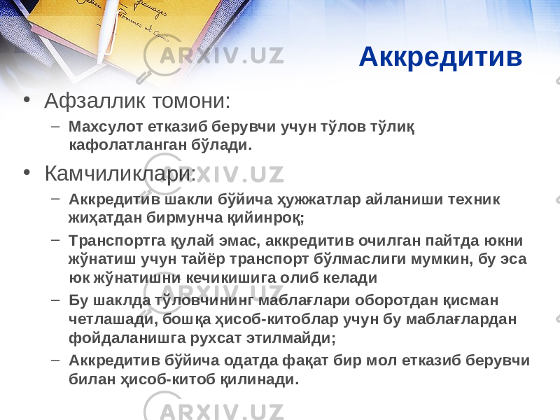 Аккредитив • Афзаллик томони: – Махсулот етказиб берувчи учун тўлов тўлиқ кафолатланган бўлади. • Камчиликлари: – Аккредитив шакли бўйича ҳужжатлар айланиши техник жиҳатдан бирмунча қийинроқ; – Транспортга қулай эмас, аккредитив очилган пайтда юкни жўнатиш учун тайёр транспорт бўлмаслиги мумкин, бу эса юк жўнатишни кечикишига олиб келади – Бу шаклда тўловчининг маблағлари оборотдан қисман четлашади, бошқа ҳисоб-китоблар учун бу маблағлардан фойдаланишга рухсат этилмайди; – Аккредитив бўйича одатда фақат бир мол етказиб берувчи билан ҳисоб-китоб қилинади. 