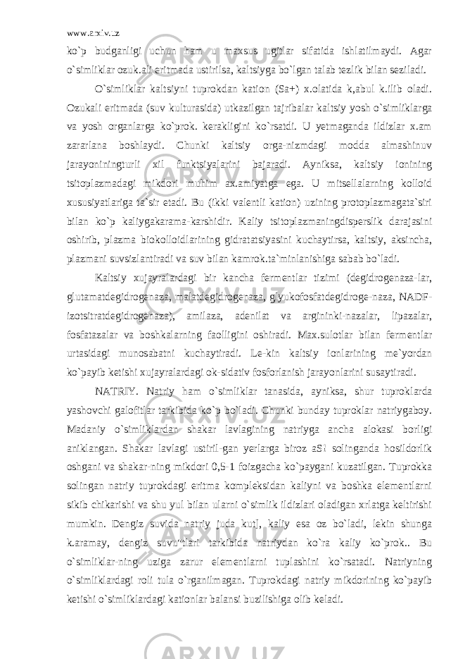 www.arxiv.uz ko`p budganligi uchun ham u maxsus ugitlar sifatida ishlatilmaydi. Agar o`simliklar ozuk.ali eritmada ustirilsa, kaltsiyga bo`lgan talab tezlik bilan seziladi. O`simliklar kaltsiyni tuprokdan kation (Sa+) x.olatida k,abul k.ilib oladi. Ozukali eritmada (suv kulturasida) utkazilgan tajribalar kal tsiy yosh o`simliklarga va yosh organlarga ko`prok. kerakligini ko`rsatdi. U yetmaganda ildizlar x.am zararlana boshlaydi. Chunki kaltsiy orga-nizmdagi modda almashinuv jarayoniningturli xil funktsiyalarini bajaradi. Ayniksa, kaltsiy ionining tsitoplazmadagi mikdori muhim ax.amiyatga ega. U mitsellalarning kolloid xususiyatlariga ta`sir etadi. Bu (ikki valentli kation) uzining protoplazmagata`siri bilan ko`p kaliygakarama-karshidir. Kaliy tsitoplazmaningdisperslik darajasini oshirib, plazma biokolloidlarining gidratatsiyasini kuchaytirsa, kaltsiy, aksincha, plazmani suvsizlantiradi va suv bilan kamrok.ta`minlanishiga sabab bo`ladi. Kaltsiy xujayralardagi bir kancha fermentlar tizimi (degidrogenaza-lar, glutamatdegidrogenaza, malatdegidrogenaza, glyukofosfatdegidroge-naza, NADF- izotsitratdegidrogenaza), amilaza, adenilat va argininki-nazalar, lipazalar, fosfatazalar va boshkalarning faolligini oshiradi. Max.sulotlar bilan fermentlar urtasidagi munosabatni kuchaytiradi. Le-kin kaltsiy ionlarining me`yordan ko`payib ketishi xujayralardagi ok-sidativ fosforlanish jarayonlarini susaytiradi. NATRIY. Natriy ham o`simliklar tanasida, ayniksa, shur tuprok larda yashovchi galofitlar tarkibida ko`p bo`ladi. Chunki bunday tuproklar natriygaboy. Madaniy o`simliklardan shakar lavlagining natriyga ancha alokasi borligi aniklangan. Shakar lavlagi ustiril-gan yerlarga biroz aS! solinganda hosildorlik oshgani va shakar-ning mikdori 0,5-1 foizgacha ko`paygani kuzatilgan. Tuprokka solingan natriy tuprokdagi eritma kompleksidan kaliyni va boshka elementlarni sikib chikarishi va shu yul bilan ularni o`simlik ildizlari oladigan xrlatga keltirishi mumkin. Dengiz suvida na triy juda kut], kaliy esa oz bo`ladi, lekin shunga k.aramay, dengiz suvu&#34;tlari tarkibida natriydan ko`ra kaliy ko`prok.. Bu o`simliklar-ning uziga zarur elementlarni tuplashini ko`rsatadi. Natriyning o`simliklardagi roli tula o`rganilmagan. Tuprokdagi natriy mikdorining ko`payib ketishi o`simliklardagi kationlar balansi buzilishiga olib keladi. 