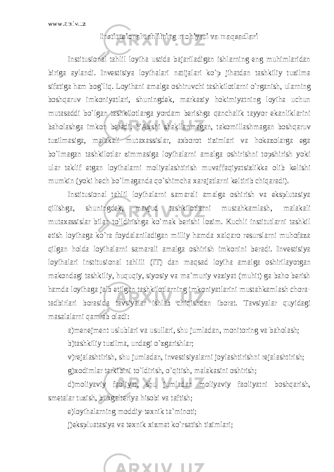 www.arxiv.uz Institusi о n а l t а hlilning m о hiyati v а m а qs а dl а ri Institusi о n а l t а hlil l о yih а ustid а b а j а ril а dig а n ishl а rning eng muhiml а rid а n birig а а yl а ndi. Inv е stisiya l о yih а l а ri n а tij а l а ri ko`p jih а td а n t а shkiliy tuzilm а sif а tig а h а m b о g`liq. L о yih а ni а m а lg а о shiruvchi t а shkil о tl а rni o`rg а nish, ul а rning b о shq а ruv imk о niyatl а ri, shuningd е k, m а rk а ziy h о kimiyatning l о yih а uchun mut а s а ddi bo`lg а n t а shkil о tl а rg а yord а m b е rishg а q а nch а lik t а yyor ek а nlikl а rini b а h о l а shg а imk о n b е r а di. YA х shi sh а kll а nm а g а n, t а k о mill а shm а g а n b о shq а ruv tuzilm а sig а , m а l а k а li mut аха ssisl а r, ах b о r о t tiziml а ri v а h о k а z о l а rg а eg а bo`lm а g а n t а shkil о tl а r zimm а sig а l о yih а l а rni а m а lg а о shirishni t о pshirish yoki ul а r t а klif etg а n l о yih а l а rni m о liyal а shtirish muv а ff а qiyatsizlikk а о lib k е lishi mumkin (yoki h е ch bo`lm а g а nd а qo`shimch а ха r а j а tl а rni k е ltirib chiq а r а di). Institusi о n а l t а hlil l о yih а l а rni s а m а r а li а m а lg а о shirish v а eksplut а siya qilishg а , shuningd е k, m а vjud t а shkil о tl а rni must а hk а ml а sh, m а l а k а li mut аха ssisl а r bil а n to`ldirishg а ko`m а k b е rishi l о zim. Kuchli institutl а rni t а shkil etish l о yih а g а ko`r а f о yd а l а nil а dig а n milliy h а md а ха lq а r о r е sursl а rni muh о f а z а qilg а n h о ld а l о yih а l а rni s а m а r а li а m а lg а о shirish imk о nini b е r а di. Inv е stisiya l о yih а l а ri institusi о n а l t а hlili (IT) d а n m а qs а d l о yih а а m а lg а о shiril а yotg а n m а k о nd а gi t а shkiliy, huquqiy, siyosiy v а m а `muriy v а ziyat (muhit) g а b а h о b е rish h а md а l о yih а g а j а lb etilg а n t а shkil о tl а rning imk о niyatl а rini must а hk а ml а sh ch о r а - t а dbirl а ri b о r а sid а t а vsiyal а r ishl а b chiqishd а n ib о r а t. T а vsiyal а r quyid а gi m а s а l а l а rni q а mr а b о l а di: а )m е n е jm е nt uslubl а ri v а usull а ri, shu juml а d а n, m о nit о ring v а b а h о l а sh; b)t а shkiliy tuzilm а , und а gi o`zg а rishl а r; v)r е j а l а shtirish, shu juml а d а n, inv е stisiyal а rni j о yl а shtirishni r е j а l а shtirish; g) хо diml а r t а rkibini to`ldirish, o`qitish, m а l а k а sini о shirish; d)m о liyaviy f ао liyat, shu juml а d а n m о liyaviy f ао liyatni b о shq а rish, sm е t а l а r tuzish, bu х g а lt е riya his о bi v а t а ftish; е )l о yih а l а rning m о ddiy-t ех nik t а `min о ti; j)eksplu а t а siya v а t ех nik х izm а t ko`rs а tish tiziml а ri; 