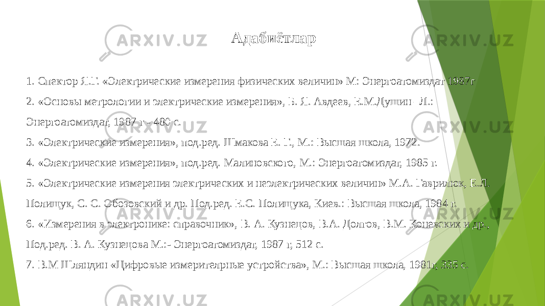  Адабиётлар 1. Спектор Я.Г. «Электрические измерения физических величин» М: Энергоатомиздат 1987г 2. «Основы метрологии и электрические измерения», Б. Я. Авдеев, Е.М.Душин –Л.: Энергоатомиздат, 1987 г - 480 с.  3. «Электрические измерения», под.ред. Шмакова Е. Г., М.: Высшая школа, 1972. 4. «Электрические измерения», под.ред. Малиновского, М.: Энергоатомиздат, 1985 г.  5. «Электрические измерения электрических и неэлектрических величин» М.А. Гаврилюк, Е.Л. Полищук, С. С. Обозовский и др. Под.ред. Е.С. Полищука, Киев.: Высшая школа, 1984 г.  6. «Измерения в электронике: справочник», В. А. Кузнецов, В.А. Долгов, В.М. Коневских и др., Под.ред. В. А. Кузнецова М.:- Энергоатомиздат, 1987 г, 512 с.  7. В.М Шляндин «Цифровые измерителpные устройства», М.: Высшая школа, 1981г, 335 с. 