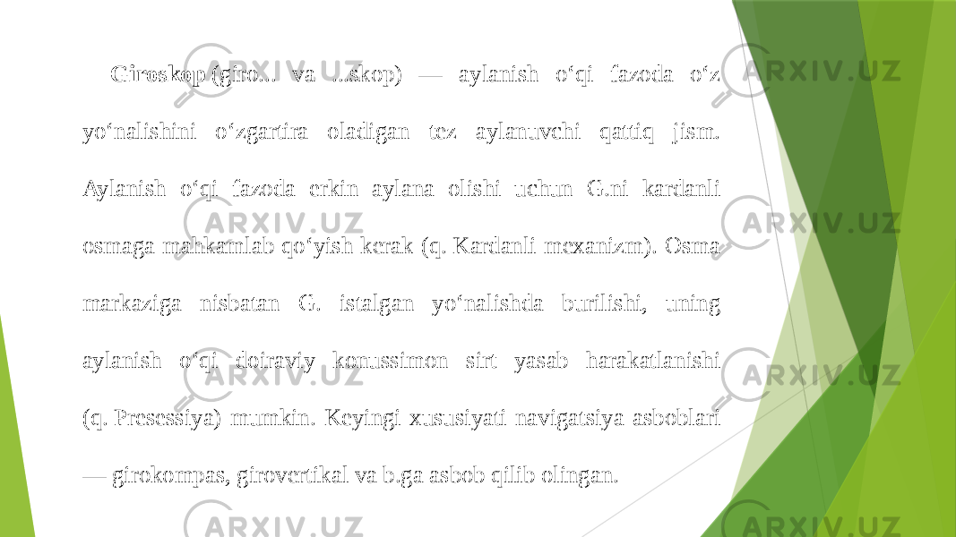 Giroskop  (giro... va ...skop) — aylanish oʻqi fazoda oʻz yoʻnalishini oʻzgartira oladigan tez aylanuvchi qattiq jism. Aylanish oʻqi fazoda erkin aylana olishi uchun G.ni kardanli osmaga mahkamlab qoʻyish kerak (q. Kardanli mexanizm). Osma markaziga nisbatan G. istalgan yoʻnalishda burilishi, uning aylanish oʻqi doiraviy konussimon sirt yasab harakatlanishi (q. Presessiya) mumkin. Keyingi xususiyati navigatsiya asboblari — girokompas, girovertikal va b.ga asbob qilib olingan. 