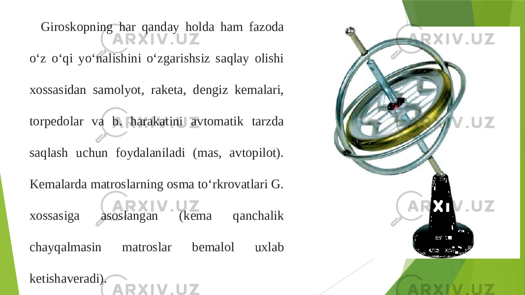 Giroskopning har qanday holda ham fazoda oʻz oʻqi yoʻnalishini oʻzgarishsiz saqlay olishi xossasidan samolyot, raketa, dengiz kemalari, torpedolar va b. harakatini avtomatik tarzda saqlash uchun foydalaniladi (mas, avtopilot). Kemalarda matroslarning osma toʻrkrovatlari G. xossasiga asoslangan (kema qanchalik chayqalmasin matroslar bemalol uxlab ketishaveradi). 