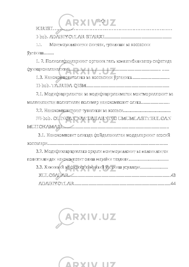 Re ja KIRISH ………………………………………………………………… I-bob. ADABIYOTLAR SHARXI .......................................................... 1.1. Монтмориллонитни синтези, тузилиши ва хоссасини ў рганиш ......... 1. 2. Полиолефинларнинг органик гель компатибилизатор сифатида функционаланализи.............................................................................. ...... 1.3. Нанокомпозитолиш ва хоссасини ўрганиш................. ............... II - bob . TAJRIBA QISM ...................................................................... 2.1. Модифицирланган ва модифицирланмаган монтмориллонит ва малеинланган полиэтилен полимер нанокомпозит олиш................... ..... 2.2. Нанокомпозитнинг тузилиши ва хоссаси............................................ Ш -bob . OLINGAN NATIJALARNING UMUMLASHTIRILGAN MUHOKAMASI .......................................................................................... 3 . 1 . Нанокомпозит олишда фойдаланилган моддаларнинг асосий хоссалари.............................................................................................. ....... 3 . 2 . Модификацициялаш орқали монтмориллонит ва малеин ланган полиэтилен дан нанокомпозит олиш жараёни таҳлили.................................... 3 . 3 . Хими явий ва физико-хими явий ўрганиш усуллари......................... XULOSALAR ...................................................................................... 43 ADABIYOTLAR ................................................................................. 44 