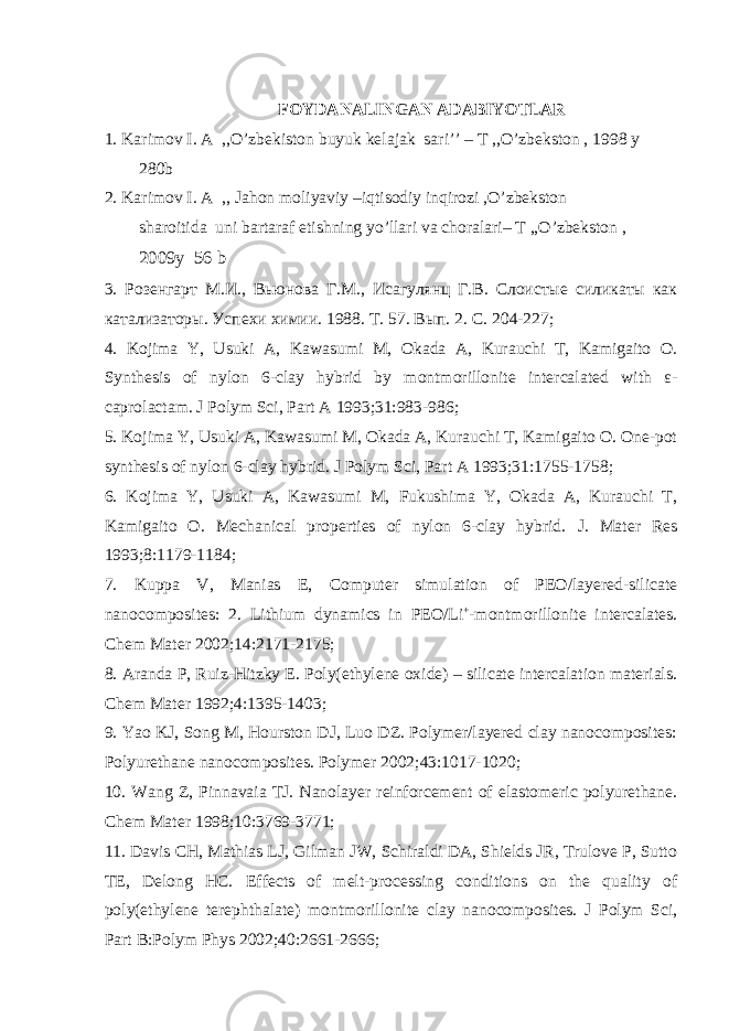 FOYDANALINGAN ADABIYOTLAR 1. Karimov I. A ,,O’zbekiston buyuk kelajak sari’’ – T ,,O’zbekston , 1998 y 280b 2. Karimov I. A ,, Jahon moliyaviy –iqtisodiy inqirozi ,O’zbekston sharoitida uni bartaraf etishning yo’llari va choralari– T ,,O’zbekston , 2009 y 56 b 3. Розенгарт М.И., Вьюнова Г.М., Исагулянц Г.В. Слоистые силикаты как катализаторы. Успехи химии. 1988. Т. 57. Вып. 2. С. 204-227 ; 4. Kojima Y, Usuki A, Kawasumi M, Okada A, Kurauchi T, Kamigaito O. Synthesis of nylon 6-clay hybrid by montmorillonite intercalated with ε- caprolactam. J Polym Sci, Part A 1993;31:983-986 ; 5. Kojima Y, Usuki A, Kawasumi M, Okada A, Kurauchi T, Kamigaito O. One-pot synthesis of nylon 6-clay hybrid. J Polym Sci, Part A 1993;31:1755-1758 ; 6. Kojima Y, Usuki A, Kawasumi M, Fukushima Y, Okada A, Kurauchi T, Kamigaito O. Mechanical properties of nylon 6-clay hybrid. J. Mater Res 1993;8:1179-1184; 7. Kuppa V, Manias E, Computer simulation of PEO/layered-silicate nanocomposites: 2. Lithium dynamics in PEO/Li + -montmorillonite intercalates. Chem Mater 2002;14:2171-2175; 8. Aranda P, Ruiz-Hitzky E. Poly(ethylene oxide) – silicate intercalation materials. Chem Mater 1992;4:1395-1403; 9. Yao KJ, Song M, Hourston DJ, Luo DZ. Polymer/layered clay nanocomposites: Polyurethane nanocomposites. Polymer 2002;43:1017-1020; 10. Wang Z, Pinnavaia TJ. Nanolayer reinforcement of elastomeric polyurethane. Chem Mater 1998;10:3769-371; 11. Davis CH, Mathias LJ, Gilman JW, Schiraldi DA, Shields JR, Trulove P, Sutto TE, Delong HC. Effects of melt-processing conditions on the quality of poly(ethylene terephthalate) montmorillonite clay nanocomposites. J Polym Sci, Part B:Polym Phys 2002;40:2661-2666; 