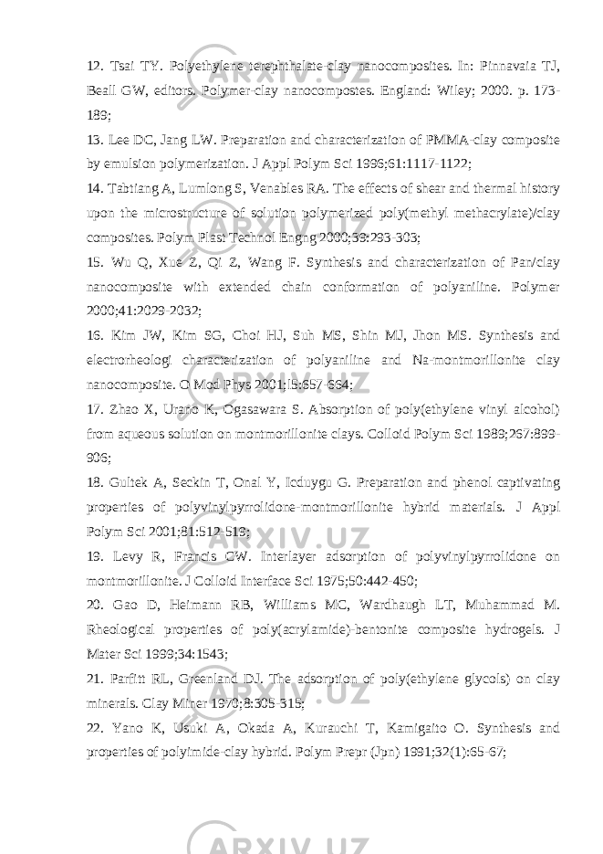 12. Tsai TY. Polyethylene terephthalate-clay nanocomposites. In: Pinnavaia TJ, Beall GW, editors. Polymer-clay nanocompostes. England: Wiley; 2000. p. 173- 189; 13. Lee DC, Jang LW. Preparation and characterization of PMMA-clay composite by emulsion polymerization. J Appl Polym Sci 1996;61:1117-1122; 14. Tabtiang A, Lumlong S, Venables RA. The effects of shear and thermal history upon the microstructure of solution polymerized poly(methyl methacrylate)/clay composites. Polym Plast Technol Engng 2000;39:293-303; 15. Wu Q, Xue Z, Qi Z, Wang F. Synthesis and characterization of Pan/clay nanocomposite with extended chain conformation of polyaniline. Polymer 2000;41:2029-2032; 16. Kim JW, Kim SG, Choi HJ, Suh MS, Shin MJ, Jhon MS. Synthesis and electrorheologi characterization of polyaniline and Na-montmorillonite clay nanocomposite. О Mod Phys 2001;l5:657-664; 17. Zhao X, Urano K, Ogasawara S. Absorption of poly(ethylene vinyl alcohol) from aqueous solution on montmorillonite clays. Colloid Polym Sci 1989;267:899- 906; 18. Gultek A, Seckin T, Onal Y, Icduygu G. Preparation and phenol captivating properties of polyvinylpyrrolidone-montmorillonite hybrid materials. J Appl Polym Sci 2001;81:512-519; 19. Levy R, Francis CW. Interlayer adsorption of polyvinylpyrrolidone on montmorillonite. J Colloid Interface Sci 1975;50:442-450; 20. Gao D, Heimann RB, Williams MC, Wardhaugh LT, Muhammad M. Rheological properties of poly(acrylamide)-bentonite composite hydrogels. J Mater Sci 1999;34:1543; 21. Parfitt RL, Greenland DJ. The adsorption of poly(ethylene glycols) on clay minerals. Clay Miner 1970;8:305-315; 22. Yano K, Usuki A, Okada A, Kurauchi T, Kamigaito O. Synthesis and properties of polyimide-clay hybrid. Polym Prepr (Jpn) 1991;32(1):65-67; 