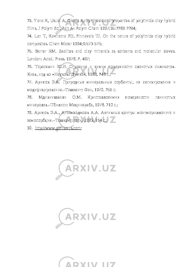 23. Yano K, Usuki A, Okada A. Synthesis and properties of polyimide-clay hybrid films. J Polym Sci, Part A: Polym Chem 1997;35:2289-2294; 24. Lan T, Kaviratna PD, Pinnavaia TJ. On the nature of polyimide-clay hybrid composites. Chem Mater 1994;6:573-575; 25. Barrer RM. Zeolites and clay minerals as sorbents and molecular sieves. London : Acad . Press . 1978. P . 497 ; 26. Тарасевич Ю.И. Строение и химия поверхности слоистых силикатов. Киев, изд-во «Наукова Думка», 1988, 248 с. ; 27. Арипов Э.А. Природные минеральные сорбенты, их активирование и модифицирование.–Ташкент: Фан, 1970. 251 с. 28. Мдивнишвили О.М. Кристаллохимия поверхности глинистых минералов.–Тбилиси: Мецниереба, 1978. 210 с. ; 29. Арипов Э.А., Агзамходжаев А.А. Активные центры монтмориллонита и хемосорбция.–Ташкент: Фан, 1983. 164 с. ; 30. http://www.omnexus.com ; 