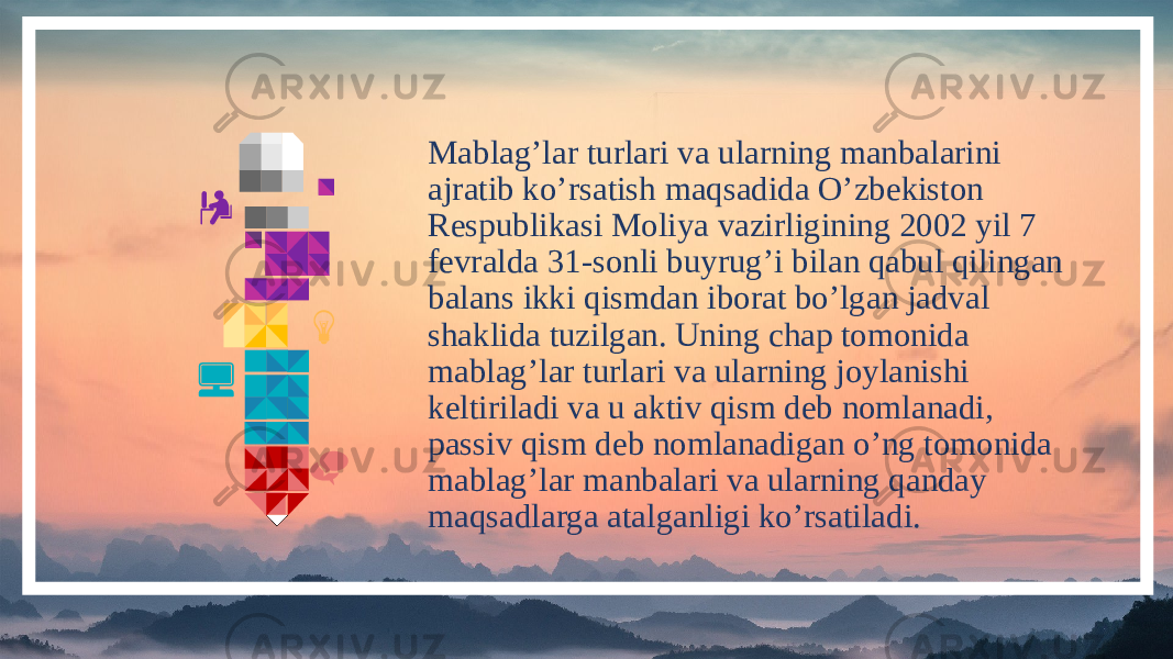 Mablag’lar turlari va ularning manbalarini ajratib ko’rsatish maqsadida O’zbekiston Respublikasi Moliya vazirligining 2002 yil 7 fevralda 31-sonli buyrug’i bilan qabul qilingan balans ikki qismdan iborat bo’lgan jadval shaklida tuzilgan. Uning chap tomonida mablag’lar turlari va ularning joylanishi keltiriladi va u aktiv qism deb nomlanadi, passiv qism deb nomlanadigan o’ng tomonida mablag’lar manbalari va ularning qanday maqsadlarga atalganligi ko’rsatiladi. 