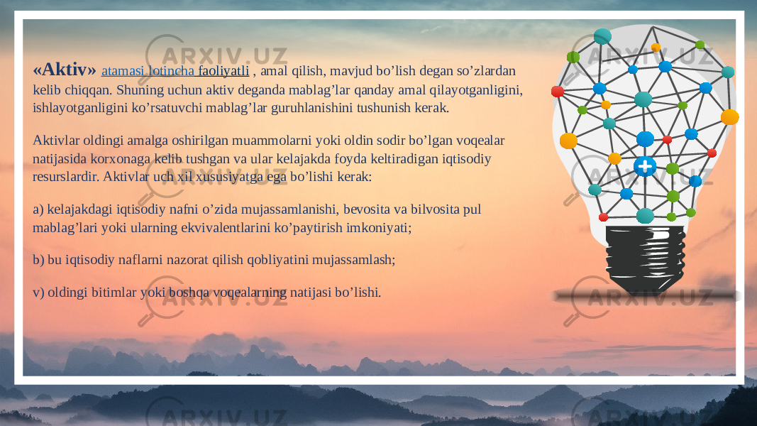 «Aktiv»  atamasi lotincha faoliyatli , amal qilish, mavjud bo’lish degan so’zlardan kelib chiqqan. Shuning uchun aktiv deganda mablag’lar qanday amal qilayotganligini, ishlayotganligini ko’rsatuvchi mablag’lar guruhlanishini tushunish kerak. Aktivlar oldingi amalga oshirilgan muammolarni yoki oldin sodir bo’lgan voqealar natijasida korxonaga kelib tushgan va ular kelajakda foyda keltiradigan iqtisodiy resurslardir. Aktivlar uch xil xususiyatga ega bo’lishi kerak: a) kelajakdagi iqtisodiy nafni o’zida mujassamlanishi, bevosita va bilvosita pul mablag’lari yoki ularning ekvivalentlarini ko’paytirish imkoniyati; b) bu iqtisodiy naflarni nazorat qilish qobliyatini mujassamlash; v) oldingi bitimlar yoki boshqa voqealarning natijasi bo’lishi. 