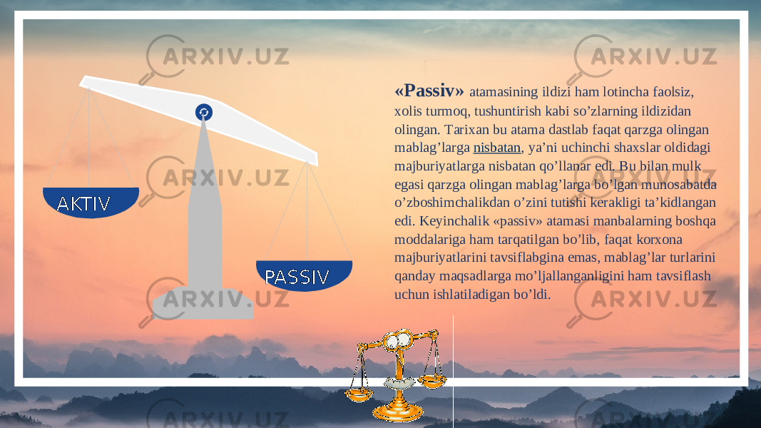  AKTIV PASSIV «Passiv» atamasining ildizi ham lotincha faolsiz, xolis turmoq, tushuntirish kabi so’zlarning ildizidan olingan. Тarixan bu atama dastlab faqat qarzga olingan mablag’larga  nisbatan , ya’ni uchinchi shaxslar oldidagi majburiyatlarga nisbatan qo’llanar edi. Bu bilan mulk egasi qarzga olingan mablag’larga bo’lgan munosabatda o’zboshimchalikdan o’zini tutishi kerakligi ta’kidlangan edi. Keyinchalik «passiv» atamasi manbalarning boshqa moddalariga ham tarqatilgan bo’lib, faqat korxona majburiyatlarini tavsiflabgina emas, mablag’lar turlarini qanday maqsadlarga mo’ljallanganligini ham tavsiflash uchun ishlatiladigan bo’ldi. 