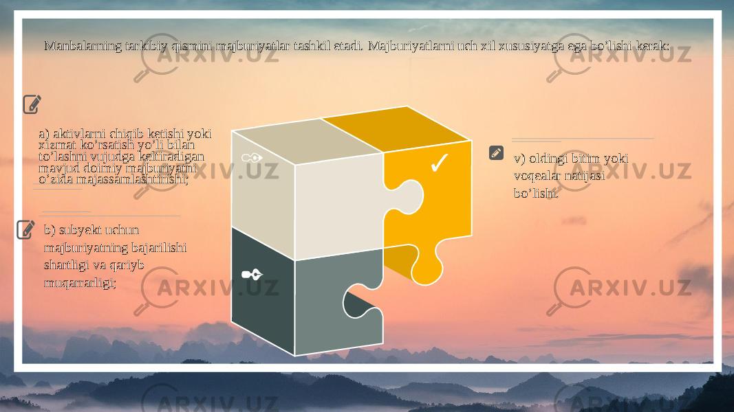 3 2 1a) aktivlarni chiqib ketishi yoki xizmat ko’rsatish yo’li bilan to’lashni vujudga keltiradigan mavjud doimiy majburiyatni o’zida majassamlashtirishi; b) subyekt uchun majburiyatning bajarilishi shartligi va qariyb muqarrarligi; v) oldingi bitim yoki voqealar natijasi bo’lishi.Manbalarning tarkibiy qismini majburiyatlar tashkil etadi. Majburiyatlarni uch xil xususiyatga ega bo’lishi kerak: 