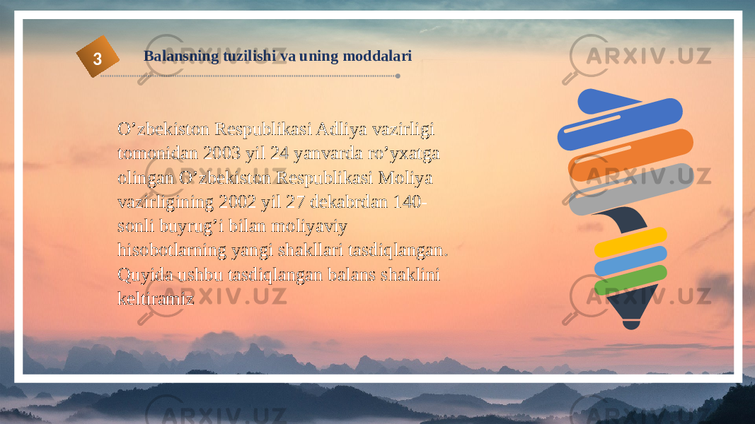 Balansning tuzilishi va uning moddalari 3 O’zbekiston Respublikasi Adliya vazirligi tomonidan 2003 yil 24 yanvarda ro’yxatga olingan O’zbekiston Respublikasi Moliya vazirligining 2002 yil 27 dekabrdan 140- sonli buyrug’i bilan moliyaviy hisobotlarning yangi shakllari tasdiqlangan. Quyida ushbu tasdiqlangan balans shaklini keltiramiz 