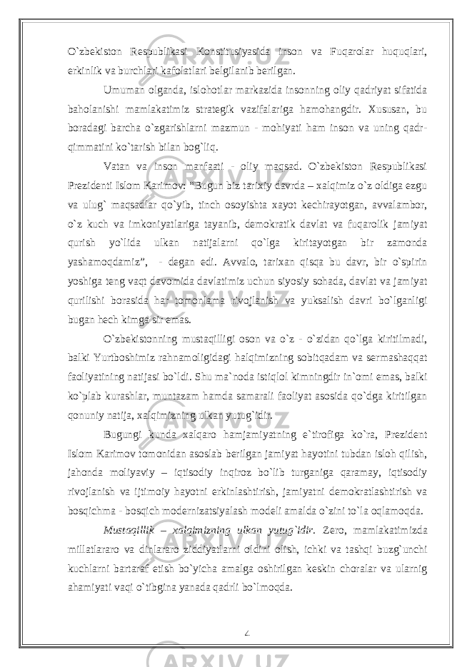 О`zbekiston Respublikasi Konstitusiyasida inson va Fuqarolar huquqlari, erkinlik va burchlari kafolatlari belgilanib berilgan. Umuman olganda, islohotlar markazida insonning oliy qadriyat sifatida baholanishi mamlakatimiz strategik vazifalariga hamohangdir. Xususan, bu boradagi barcha о`zgarishlarni mazmun - mohiyati ham inson va uning qadr- qimmatini kо`tarish bilan bog`liq. Vatan va inson manfaati - oliy maqsad. О`zbekiston Respublikasi Prezidenti Islom Karimov: “Bugun biz tarixiy davrda – xalqimiz о`z oldiga ezgu va ulug` maqsadlar qо`yib, tinch osoyishta xayot kechirayotgan, avvalambor, о`z kuch va imkoniyatlariga tayanib, demokratik davlat va fuqarolik jamiyat qurish yо`lida ulkan natijalarni qо`lga kiritayotgan bir zamonda yashamoqdamiz”, - degan edi. Avvalo, tarixan qisqa bu davr, bir о`spirin yoshiga teng vaqt davomida davlatimiz uchun siyosiy sohada, davlat va jamiyat qurilishi borasida har tomonlama rivojlanish va yuksalish davri bо`lganligi bugan hech kimga sir emas. О`zbekistonning mustaqilligi oson va о`z - о`zidan qо`lga kiritilmadi, balki Yurtboshimiz rahnamoligidagi halqimizning sobitqadam va sermashaqqat faoliyatining natijasi bо`ldi. Shu ma`noda istiqlol kimningdir in`omi emas, balki kо`plab kurashlar, muntazam hamda samarali faoliyat asosida qо`dga kiritilgan qonuniy natija, xalqimizning ulkan yutug`idir. Bugungi kunda xalqaro hamjamiyatning e`tirofiga kо`ra, Prezident Islom Karimov tomonidan asoslab berilgan jamiyat hayotini tubdan isloh qilish, jahonda moliyaviy – iqtisodiy inqiroz bо`lib turganiga qaramay, iqtisodiy rivojlanish va ijtimoiy hayotni erkinlashtirish, jamiyatni demokratlashtirish va bosqichma - bosqich modernizatsiyalash modeli amalda о`zini tо`la oqlamoqda. Mustaqillik – xalqimizning ulkan yutug`idir. Zero, mamlakatimizda millatlararo va dinlararo ziddiyatlarni oldini olish, ichki va tashqi buzg`unchi kuchlarni bartaraf etish bо`yicha amalga oshirilgan keskin choralar va ularnig ahamiyati vaqi о`tibgina yanada qadrli bо`lmoqda. 4 