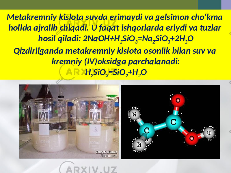 Metakremniy kislota suvda erimaydi va gelsimon cho‘kma holida ajralib chiqadi. U faqat ishqorlarda eriydi va tuzlar hosil qiladi: 2NaOH+H 2 SiO 3 =Na 2 SiO 3 +2H 2 O Qizdirilganda metakremniy kislota osonlik bilan suv va kremniy (IV)oksidga parchalanadi: H 2 SiO 3 =SiO 2 +H 2 O 
