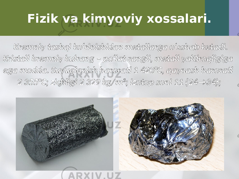 Fizik va kimyoviy xossalari. Kremniy tashqi ko‘rinishidan metallarga o‘xshab ketadi. Kristall kremniy kulrang – po‘lat rangli, metall yaltiroqligiga ega modda. Suyuqlanish harorati 1 420°C, qaynash harorati 2 355°C; zichligi 2 329 kg/m 3 ; izotop soni 11 (24 → 34); 