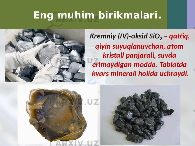 Eng muhim birikmalari. Kremniy (IV)-oksid SiO 2 – qattiq, qiyin suyuqlanuvchan, atom kristall panjarali, suvda erimaydigan modda. Tabiatda kvars minerali holida uchraydi. 