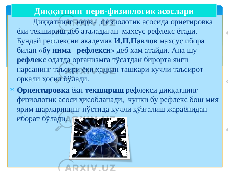  Диққатнинг нерв - физиологик асосида ориетировка ёки текшириш деб аталадиган махсус рефлекс ётади. Бундай рефлексни академик И.П.Павлов махсус ибора билан « бу нима рефлекси » деб ҳам атайди. Ана шу рефлекс одатда организмга тўсатдан бирорта янги нарсанинг таъсири ёки ҳаддан ташқари кучли таъсирот орқали ҳосил бўлади.  Ор и ентировка ёки текшириш рефлекси диққатнинг физиологик асоси ҳисобланади , чунки бу рефлекс бош мия ярим шарларининг пўстида кучли қўзғалиш жараёнидан иборат бўлади. Диққатнинг нерв-физиологик асослари 