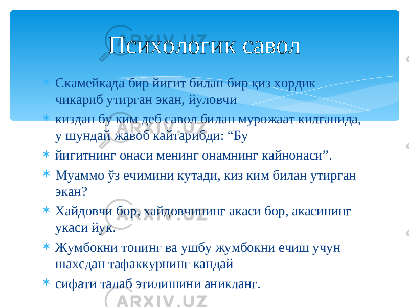  Скамейкада бир йигит билан бир қиз хордик чикариб утирган экан, йуловчи  киздан бу ким деб савол билан мурожаат килганида, у шундай жавоб кайтарибди: “Бу  йигитнинг онаси менинг онамнинг кайнонаси”.  Муаммо ўз ечимини кутади, киз ким билан утирган экан?  Хайдовчи бор, хайдовчининг акаси бор, акасининг укаси йук.  Жумбокни топинг ва ушбу жумбокни ечиш учун шахсдан тафаккурнинг кандай  сифати талаб этилишини аникланг. Психологик савол 