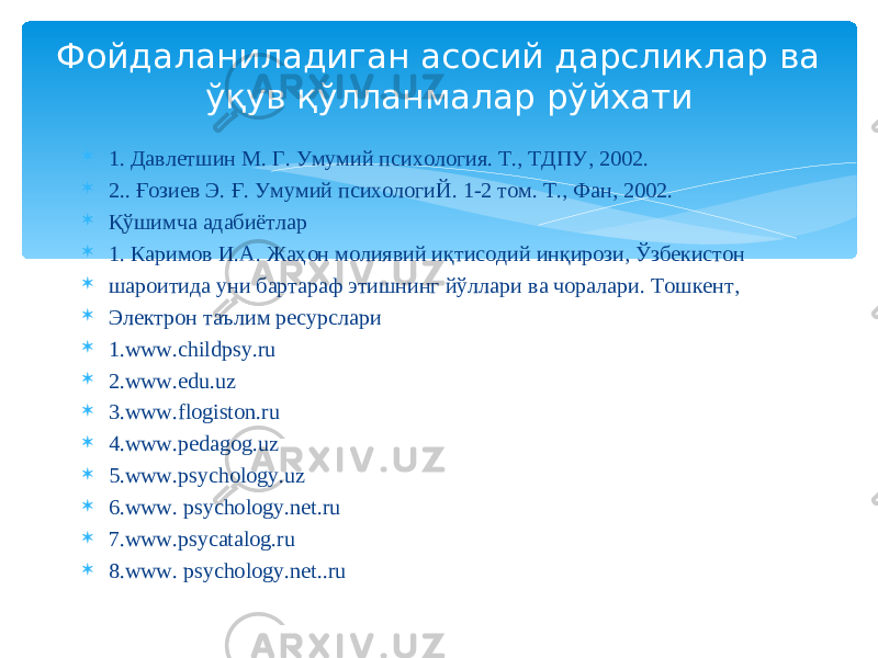  1. Давлетшин М. Г. Умумий психология. Т., ТДПУ, 2002.  2.. Ғозиев Э. Ғ. Умумий психологиЙ. 1-2 том. Т., Фан, 2002.  Қўшимча адабиётлар  1. Каримов И.А. Жаҳон молиявий иқтисодий инқирози, Ўзбекистон  шароитида уни бартараф этишнинг йўллари ва чоралари. Тошкент,  Электрон таълим ресурслари  1. www.childpsy.ru  2.www.edu.uz  3.www.flogiston.ru  4.www.pedagog.uz  5.www.psychology.uz  6.www. psychology.net.ru  7.www.psycatalog.ru  8.www. psychology.net..ruФойдаланиладиган асосий дарсликлар ва ўқув қўлланмалар рўйхати 