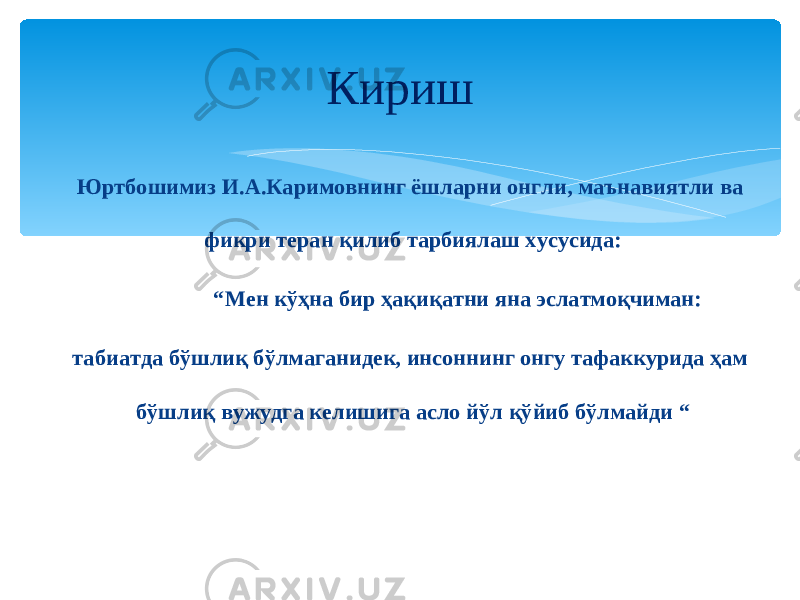 Кириш Юртбошимиз И.А.Каримовнинг ёшларни онгли, маънавиятли ва фикри теран қилиб тарбиялаш хусусида: “ Мен кўҳна бир ҳақиқатни яна эслатмоқчиман: табиатда бўшлиқ бўлмаганидек, инсоннинг онгу тафаккурида ҳам бўшлиқ вужудга келишига асло йў л қўйиб бўлмайди “ 