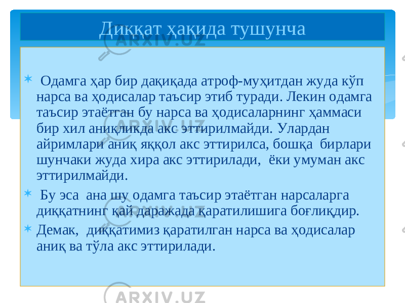  Одамга ҳар бир дақиқада атроф-муҳитдан жуда кўп нарса ва ҳодисалар таъсир этиб туради. Лекин одамга таъсир этаётган бу нарса ва ҳодисаларнинг ҳаммаси бир хил аниқликда акс эттирилмайди. Улардан айримлари аниқ яққол акс эттирилса, бошқа бирлари шунчаки жуда хира акс эттирилади , ёки умуман акс эттирилмайди.  Бу эса ана шу одамга таъсир этаётган нарсаларга диққатнинг қай даражада қаратилишига боғлиқдир.  Демак , диққатимиз қаратилган нарса ва ҳодисалар аниқ ва тўла акс эттирилади. Диққат ҳақида тушунча 