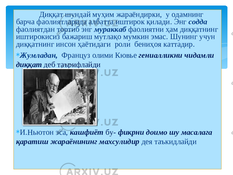  Диққат шундай муҳим жараёндирки, у одамнинг барча фаолиятларида албатта иштирок қилади. Энг содда фаолиятдан тортиб энг мураккаб фаолиятни ҳам диққатнинг иштирокисиз бажариш мутлақо мумкин эмас. Шунинг учун диққатнинг инсон ҳаётидаги роли бениҳоя каттадир.  Жумладан, Француз олими Кювье гениалликни чидамли диққат деб таърифлайди  И.Ньютон эса, кашфиёт бу- фикрни доимо шу масалага қаратиш жараёнининг махсулидир дея таъкидлайди 