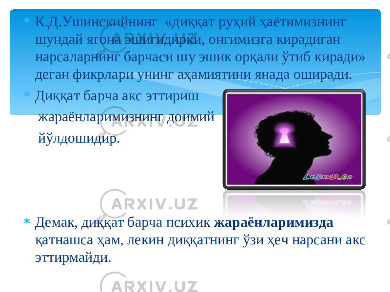  К.Д.Ушинскийнинг «диққат руҳий ҳаётимизнинг шундай ягона эшигидирки, онгимизга кирадиган нарсаларнинг барчаси шу эшик орқали ўтиб киради» деган фикрлари унинг аҳамиятини янада оширади.  Диққат барча акс эттириш жараёнларимизнинг доимий йўлдошидир.  Демак, диққат барча психик жараёнларимизда қатнашса ҳам, лекин диққатнинг ўзи ҳеч нарсани акс эттирмайди. 