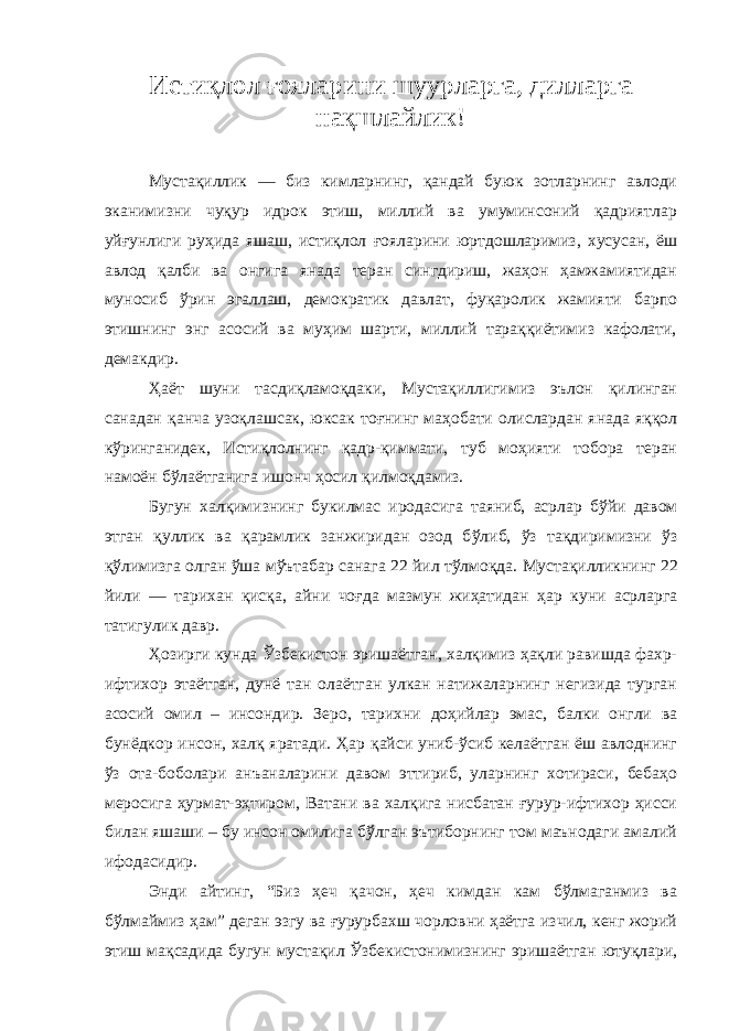 Истиқлол ғояларини шуурларга, дилларга на қ шла йлик! Мустақиллик — биз кимларнинг, қандай буюк зотларнинг авлоди эканимизни чуқур идрок этиш, миллий ва умуминсоний қадриятлар уй ғ унлиги руҳида яшаш, истиқлол ғ ояларини юртдошларимиз, хусусан, ёш авлод қалби ва онгига янада теран сингдириш, жаҳон ҳамжамиятидан муносиб ўрин эгаллаш, демократик давлат, фуқаролик жамияти барпо этишнинг энг асосий ва муҳим шарти, миллий тараққиётимиз кафолати, демакдир. Ҳаёт шуни тасдиқламоқдаки, Мустақиллигимиз эълон қилинган санадан қанча узоқлашсак, юксак тоғнинг маҳобати олислардан янада яққол кўринганидек, Истиқлолнинг қадр-қиммати, туб моҳияти тобора теран намоён бўлаётганига ишонч ҳосил қилмоқдамиз. Бугун х ал қ имизнинг букилмас иродасига та яниб, асрлар б ў йи давом этган қ уллик ва қ арамлик занжиридан озод б ў либ, ўз та қ диримизни ў з қў лимизга ол ган ўша мўътабар сана га 22 йил тўл моқ д а . Мустақилликнинг 22 йили — тарихан қисқа, айни чо ғ да мазмун жиҳатидан ҳар куни асрларга татигулик давр. Ҳозирги кунда Ўзбекистон эришаётган, халқимиз ҳақли равишда фахр- ифтихор этаётган, дунё тан олаётган улкан натижаларнинг негизида турган асосий омил – инсондир. Зеро, тарихни доҳийлар эмас, балки онгли ва бунёдкор инсон, халқ яратади. Ҳар қайси униб-ўсиб келаётган ёш авлоднинг ўз ота-боболари анъаналарини давом эттириб, уларнинг хотираси, бебаҳо меросига ҳурмат-эҳтиром, Ватани ва халқига нисбатан ғурур-ифтихор ҳисси билан яшаши – бу инсон омилига бўлган эътиборнинг том маънодаги амалий ифодасидир. Энди айтинг, “Биз ҳеч қачон, ҳеч кимдан кам бўлмаганмиз ва бўлмаймиз ҳам” деган эзгу ва ғурурбахш чорловни ҳаётга изчил, кенг жорий этиш мақсадида бугун мустақил Ўзбекистонимизнинг эришаётган ютуқлари, 