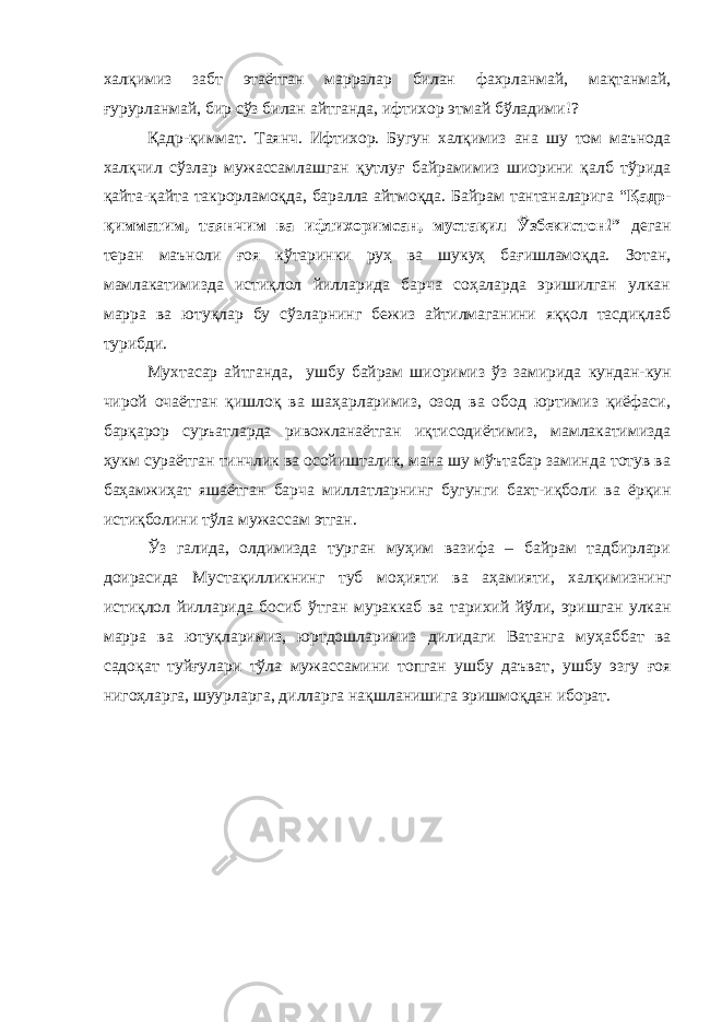 халқимиз забт этаётган марралар билан фахрланмай, мақтанмай, ғурурланмай, бир сўз билан айтганда, ифтихор этмай бўладими!? Қадр-қиммат. Таянч. Ифтихор. Бугун халқимиз ана шу том маънода халқчил сўзлар мужассамлашган қутлуғ байрамимиз шиорини қалб тўрида қайта-қайта такрорламоқда, баралла айтмоқда. Байрам тантаналарига “ Қадр- қимматим, таянчим ва ифтихоримсан, мустақил Ўзбекистон!” деган теран маъноли ғоя кўтаринки руҳ ва шукуҳ бағишламоқда. Зотан, мамлакатимизда истиқлол йилларида барча соҳаларда эришилган улкан марра ва ютуқлар бу сўзларнинг бежиз айтилмаганини яққол тасдиқлаб турибди. Мухтасар айтганда, ушбу байрам шиоримиз ўз замирида кундан-кун чирой очаётган қишлоқ ва шаҳарларимиз, озод ва обод юртимиз қиёфаси, барқарор суръатларда ривожланаётган иқтисодиётимиз, мамлакатимизда ҳукм сураётган тинчлик ва осойишталик, мана шу мўътабар заминда тотув ва баҳамжиҳат яшаётган барча миллатларнинг бугунги бахт-иқболи ва ёрқин истиқболи ни тўла мужассам этган . Ўз галида, олдимизда турган муҳим вазифа – байрам тадбирлари доирасида Муста қ илликнинг туб мо ҳ ияти ва а ҳ амияти, хал қ имизнинг исти қ лол йилларида босиб ў тган мураккаб ва тарихий й ў ли, эришган улкан марра ва юту қ ларимиз, юртдошларимиз дилидаги Ватанга му ҳ аббат ва садо қ ат туй ғ улари т ў ла мужассамини топган ушбу даъват , ушбу эзгу ғоя ниго ҳ ларга, шуурларга, дилларга на қ шлан ишига эришмоқдан иборат . 