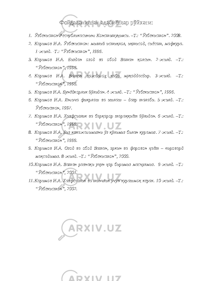 Фойдаланилган адабиётлар рўйхати: 1. Ўзбекистон Республикасининг Конституцияси. –Т.: “Ўзбекистон”. 2008. 2. Каримов И.А. Ўзбекистон: миллий истиқлол, иқтисод, сиёсат, мафкура. 1-жилд. -Т.: “Ўзбекистон”, 1996. 3. Каримов И.А. Биздан озод ва обод Ватан қолсин. 2 -жилд . – Т.: “ Ўзбекистон ” , 1996. 4. Каримов И.А. Ватан саждагоҳ каби муқаддасдир. 3-жилд. –Т.: “Ўзбекистон”, 1996. 5. Каримов И.А. Бунёдкорлик йўлидан. 4-жилд. –Т.: “Ўзбекистон”, 1996. 6. Каримов И.А. Янгича фикрлаш ва ишлаш – давр талаби. 5 -жилд . – Т.: Ўзбекистон, 1997. 7. Каримов И.А. Хавфсизлик ва барқарор тараққиёт йўлидан. 6 -жил д. –Т.: “Ўзбекистон”, 1998. 8. Каримов И.А. Биз келажагимизни ўз қўлимиз билан қурамиз. 7-жилд. –Т.: “Ўзбекистон”, 1999. 9. Каримов И.А. Озод ва обод Ватан, эркин ва фаровон ҳаёт – пировард мақсадимиз. 8-жилд. –Т.: “Ўзбекистон”, 2000. 10. Каримов И.А. Ватан равнақи учун ҳар биримиз масъулмиз. 9-жилд. –Т.: “Ўзбекистон”, 2001. 11. Каримов И.А. Хавфсизлик ва тинчлик учун курашмоқ керак. 10-жилд. –Т.: “Ўзбекистон”, 2002. 