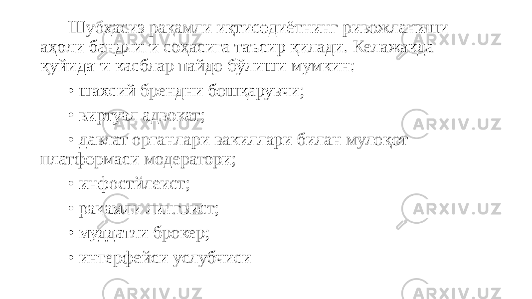 Шубҳасиз рақамли иқтисодиётнинг ривожланиши аҳоли бандлиги соҳасига таъсир қилади. Келажакда қуйидаги касблар пайдо бўлиши мумкин: • шахсий брендни бошқарувчи; • виртуал адвокат; • давлат органлари вакиллари билан мулоқот платформаси модератори; • инфостйлеист; • рақамли лингвист; • муддатли брокер; • интерфейси услубчиси 