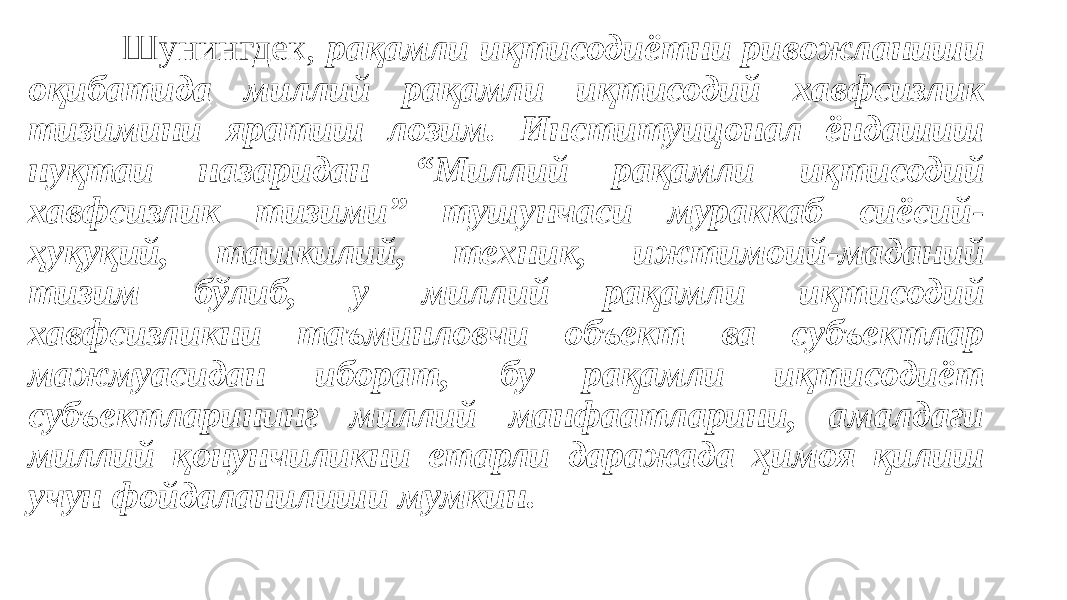 Шунингдек, рақамли иқтисодиётни ривожланиши оқибатида миллий рақамли иқтисодий хавфсизлик тизимини яратиш лозим. Институицонал ёндашиш нуқтаи назаридан “Миллий рақамли иқтисодий хавфсизлик тизими” тушунчаси мураккаб сиёсий- ҳуқуқий, ташкилий, техник, ижтимоий-маданий тизим бўлиб, у миллий рақамли иқтисодий хавфсизликни таъминловчи объект ва субъектлар мажмуасидан иборат, бу рақамли иқтисодиёт субъектларининг миллий манфаатларини, амалдаги миллий қонунчиликни етарли даражада ҳимоя қилиш учун фойдаланилиши мумкин. 