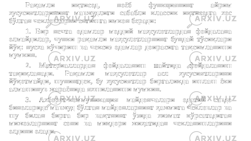 Рақамли иқтисод, ноёб функциянинг айрим хусусиятларининг мавжудлиги сабабли классик иқтисодга хос бўлган чекловларни енгишга имкон беради: 1. Бир нечта одамлар моддий маҳсулотлардан фойдалана олмайдилар, чунки рақамли маҳсулотларнинг бундай тўсиқлари йўқ: нусха кўчириш ва чексиз одамлар доирасига тақсимланиши мумкин. 2. Материаллардан фойдаланиш пайтида фойдаланиш тақиқланади. Рақамли маҳсулотлар асл хусусиятларини йўқотмайди, шунингдек, бу хусусиятлар биргаликда ишлаш ёки алмашинув жараёнида яхшиланиши мумкин. 3. Ахборот-коммуникация майдончалари одатий савдо биноларида мавжуд бўлган майдонларнинг ҳажмига чекловлар ва шу билан бирга бир вақтнинг ўзида хизмат кўрсатадиган мижозларнинг сони ва миқдори жиҳатидан чекланишларини олдини олади. 