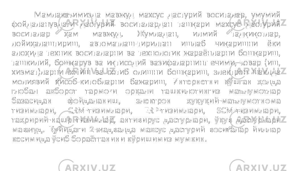 Мамлакатимизда мавжуд махсус дастурий воситалар, умумий фойдаланувдаги дастурий воситалардан ташқари махсус дастурий воситалар ҳам мавжуд. Жумладан, илмий тадқиқотлар, лойиҳалаштириш, автоматлаш-тирилган ишлаб чиқаришни ёки алоҳида техник воситаларни ва технологик жараёнларни бошқариш, ташкилий, бошқарув ва иқтисодий вазифаларнинг ечими, товар (иш, хизмат)ларни сотиш ва сотиб олишни бошқариш, электрон шаклда молиявий ҳисоб-китобларни бажариш, Интернетни қўшган ҳолда глобал ахборот тармоғи орқали ташкилотингиз маълумотлар базасидан фойдаланиш, электрон ҳуқуқий-маълумотнома тизимлари, CRM-тизимлари, ERP-тизимлари, SCM-тизимлари, таҳририй-нашр тизимлар, антивирус дастурлари, ўқув дастурлари мавжуд. Қуйидаги 2-жадвалда махсус дастурий воситалар йиллар кесимида ўсиб бораётганини кўришимиз мумкин. 