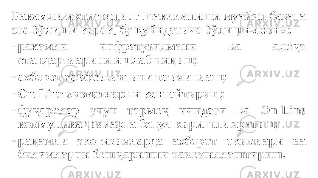 Рақамли иқтисоднинг шаклланиши муайян базага эга бўлиши керак, бу қуйидагича бўлиши лозим: - рақамли инфратузилмани ва алоқа стандартларини ишлаб чиқиш; - ахборот хавфсизлигини таъминлаш; - On-Line хизматларни кенгайтириш; - фуқаролар учун тармоқ ичидаги ва On-Line коммуникацияларга бепул киришни яратиш; - рақамли экотизимларда ахборот оқимлари ва билимларни бошқаришни такомиллаштириш. 